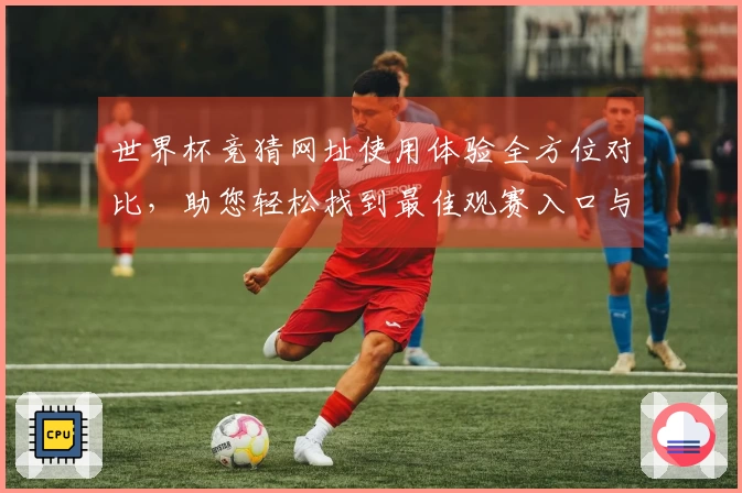 世界杯竞猜网址使用体验全方位对比，助您轻松找到最佳观赛入口与功能。