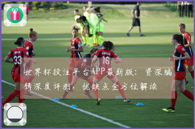 世界杯投注平台APP最新版：资深编辑深度评测，优缺点全方位解读