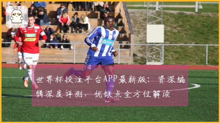 世界杯投注平台APP最新版：资深编辑深度评测，优缺点全方位解读